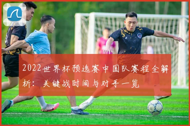 2022世界杯预选赛中国队赛程全解析:关键战时间与对手一览
